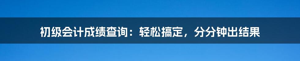 初级会计成绩查询：轻松搞定，分分钟出结果