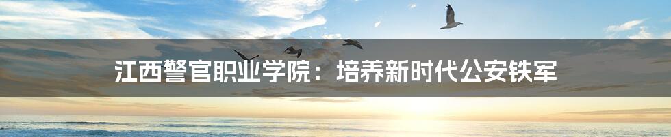 江西警官职业学院：培养新时代公安铁军