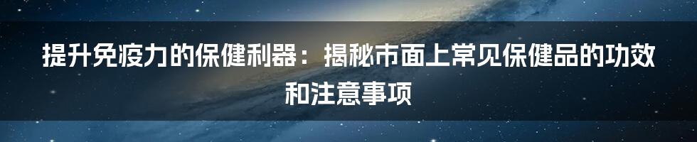 提升免疫力的保健利器：揭秘市面上常见保健品的功效和注意事项