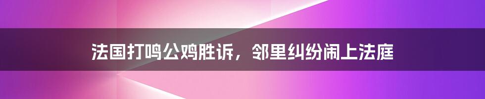 法国打鸣公鸡胜诉，邻里纠纷闹上法庭