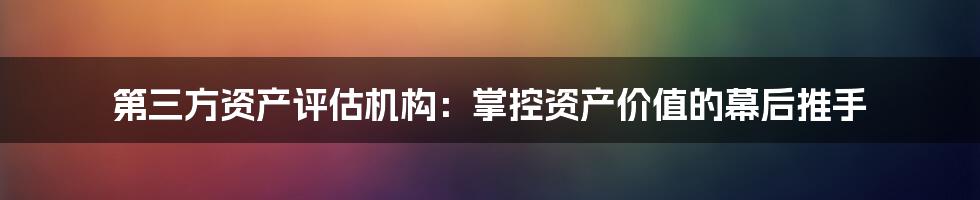 第三方资产评估机构：掌控资产价值的幕后推手