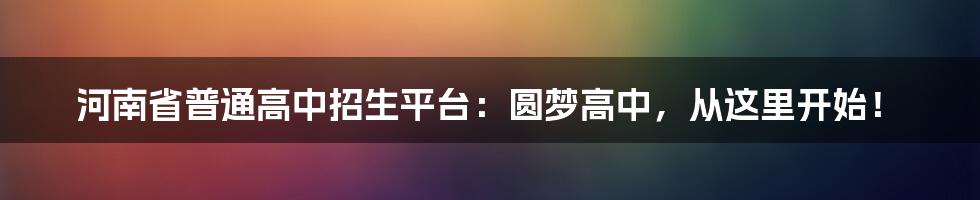 河南省普通高中招生平台：圆梦高中，从这里开始！