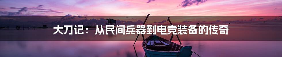 大刀记：从民间兵器到电竞装备的传奇