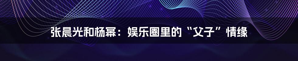 张晨光和杨幂：娱乐圈里的“父子”情缘