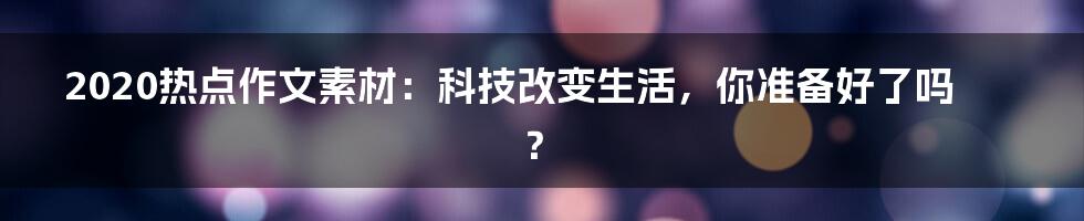 2020热点作文素材：科技改变生活，你准备好了吗？