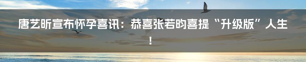 唐艺昕宣布怀孕喜讯：恭喜张若昀喜提“升级版”人生！