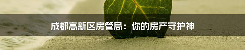 成都高新区房管局：你的房产守护神