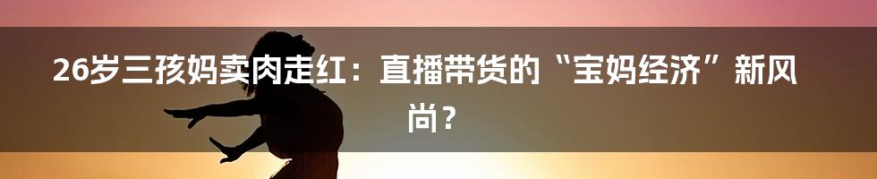 26岁三孩妈卖肉走红：直播带货的“宝妈经济”新风尚？