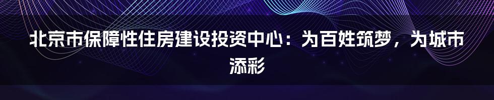 北京市保障性住房建设投资中心：为百姓筑梦，为城市添彩