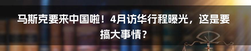 马斯克要来中国啦！4月访华行程曝光，这是要搞大事情？