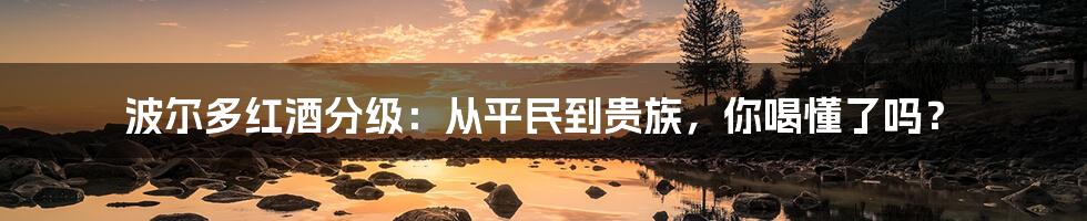 波尔多红酒分级：从平民到贵族，你喝懂了吗？