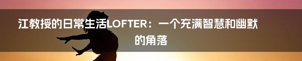 江教授的日常生活LOFTER：一个充满智慧和幽默的角落