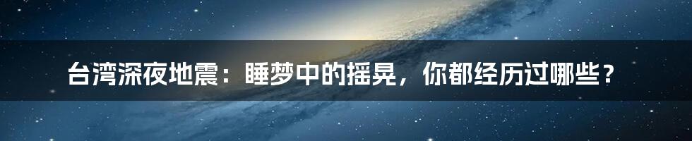 台湾深夜地震：睡梦中的摇晃，你都经历过哪些？