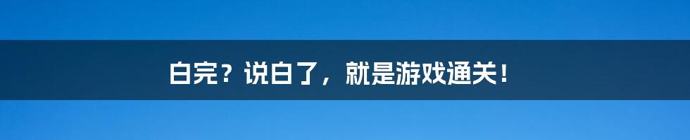 白完？说白了，就是游戏通关！