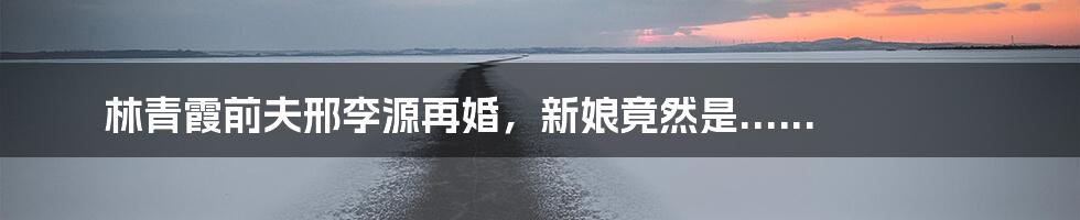 林青霞前夫邢李源再婚，新娘竟然是......