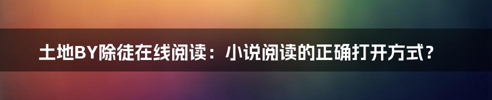 土地BY除徒在线阅读：小说阅读的正确打开方式？