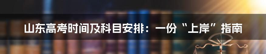 山东高考时间及科目安排：一份“上岸”指南