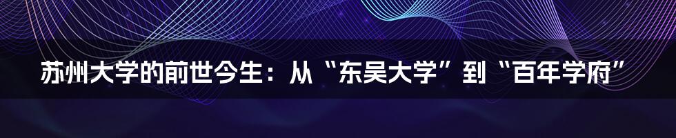 苏州大学的前世今生：从“东吴大学”到“百年学府”