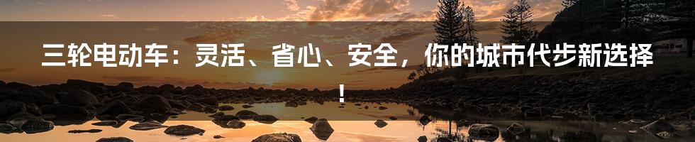 三轮电动车：灵活、省心、安全，你的城市代步新选择！