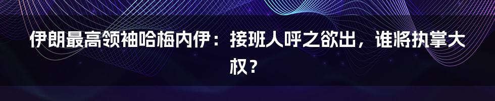 伊朗最高领袖哈梅内伊：接班人呼之欲出，谁将执掌大权？