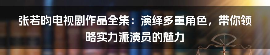 张若昀电视剧作品全集：演绎多重角色，带你领略实力派演员的魅力