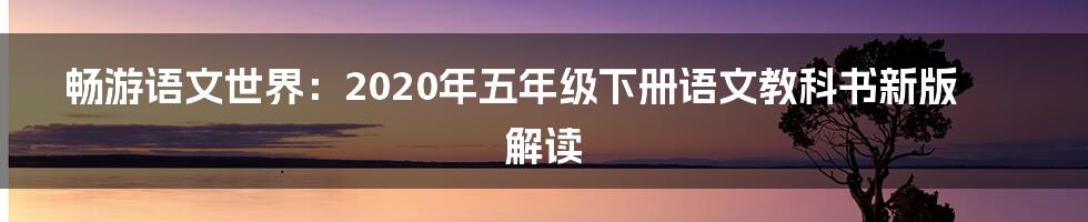 畅游语文世界：2020年五年级下册语文教科书新版解读