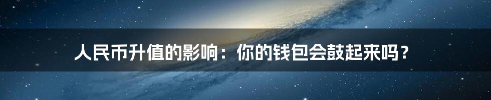 人民币升值的影响：你的钱包会鼓起来吗？