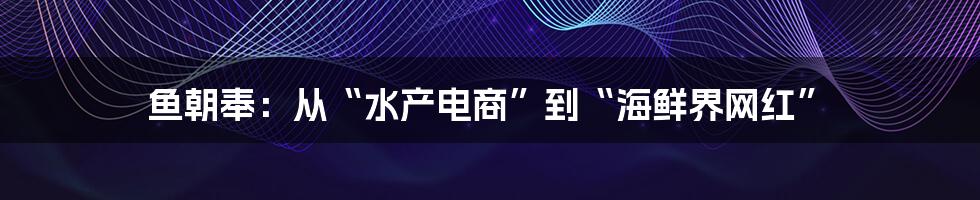 鱼朝奉：从“水产电商”到“海鲜界网红”