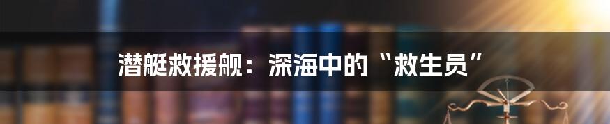 潜艇救援舰：深海中的“救生员”