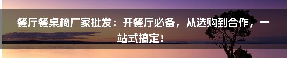 餐厅餐桌椅厂家批发：开餐厅必备，从选购到合作，一站式搞定！