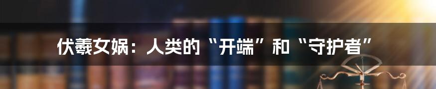 伏羲女娲：人类的“开端”和“守护者”