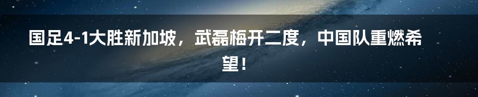 国足4-1大胜新加坡，武磊梅开二度，中国队重燃希望！