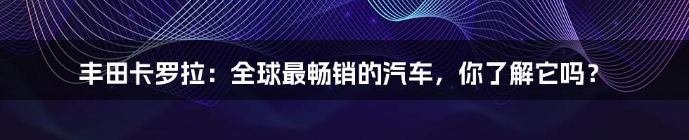 丰田卡罗拉：全球最畅销的汽车，你了解它吗？