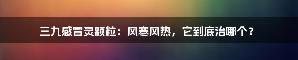 三九感冒灵颗粒：风寒风热，它到底治哪个？