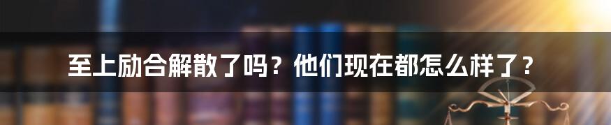 至上励合解散了吗？他们现在都怎么样了？