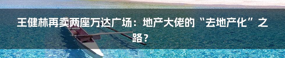 王健林再卖两座万达广场：地产大佬的“去地产化”之路？