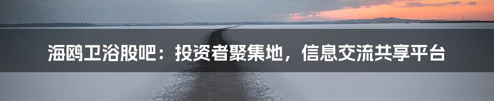 海鸥卫浴股吧：投资者聚集地，信息交流共享平台