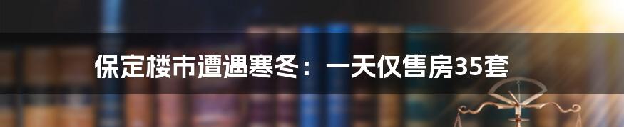 保定楼市遭遇寒冬：一天仅售房35套