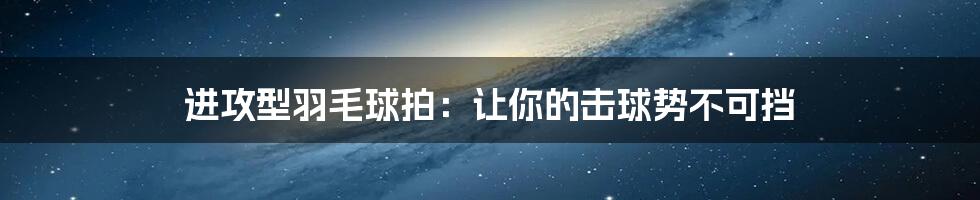 进攻型羽毛球拍：让你的击球势不可挡