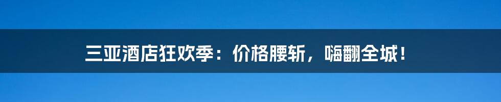 三亚酒店狂欢季：价格腰斩，嗨翻全城！