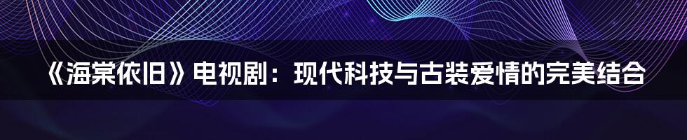 《海棠依旧》电视剧：现代科技与古装爱情的完美结合