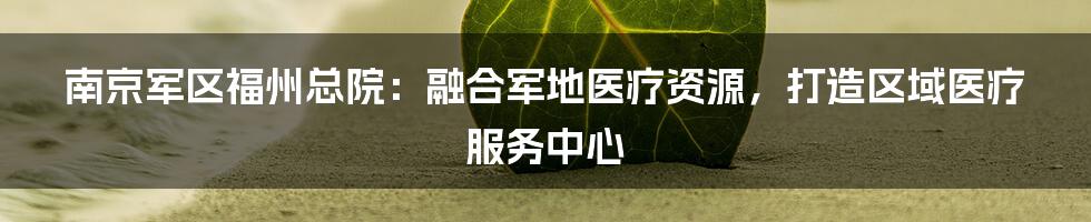 南京军区福州总院：融合军地医疗资源，打造区域医疗服务中心