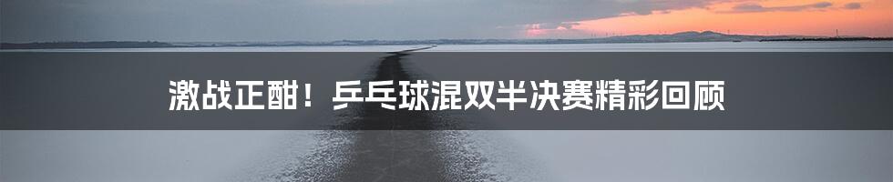 激战正酣！乒乓球混双半决赛精彩回顾