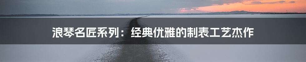 浪琴名匠系列：经典优雅的制表工艺杰作