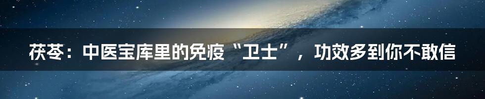 茯苓：中医宝库里的免疫“卫士”，功效多到你不敢信