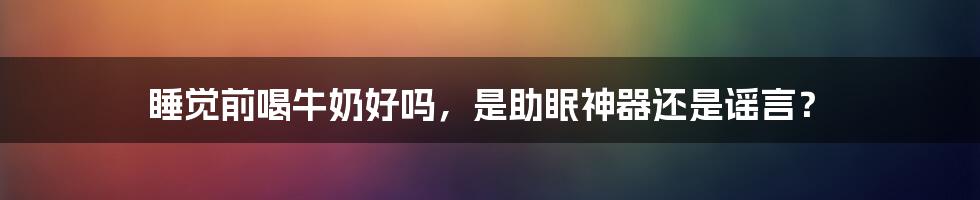 睡觉前喝牛奶好吗，是助眠神器还是谣言？