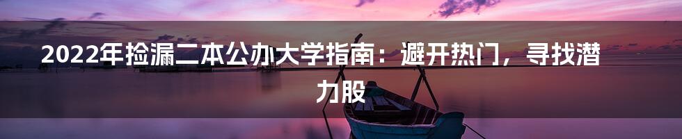 2022年捡漏二本公办大学指南：避开热门，寻找潜力股