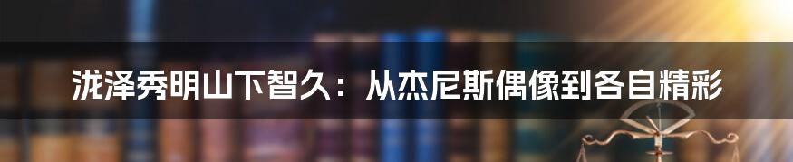 泷泽秀明山下智久：从杰尼斯偶像到各自精彩