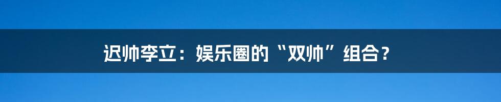 迟帅李立：娱乐圈的“双帅”组合？