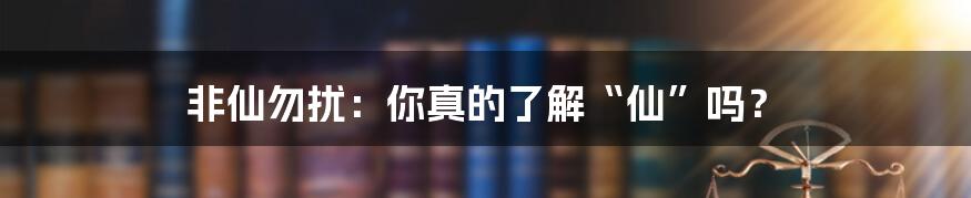 非仙勿扰：你真的了解“仙”吗？